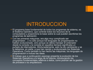 INTRODUCCION
 El programa base fundamental de todos los programas de sistema, es
  el Sistema Operativo, que controla todos los recursos de la
  computadora y proporciona la base sobre la cual pueden escribirse los
  programas de aplicación.
 Con las primeras máquinas, era algo muy complicado ser
  programador... y no sólo porque los lenguajes de programación no
  habían evolucionado, sino porque se debía manejar el ordenador
  desde la consola y la consola en aquellos tiempos significaba un
  puñado de interruptores. Afortunadamente, esto ha ido cambiando y se
  lo debemos, en parte, a que han nacido y evolucionado los Sistemas
  Operativos. Como también lo han hecho las máquinas, los lenguajes de
  programación e incluso las ideas.
 El trabajo que a continuación expongo presenta la evolución de los
  Sistemas Operativos a lo largo de la historia, introduciendo los
  conceptos fundamentales relativos a éstos, como podrían ser la gestión
  de procesos o su arquitectura.
 