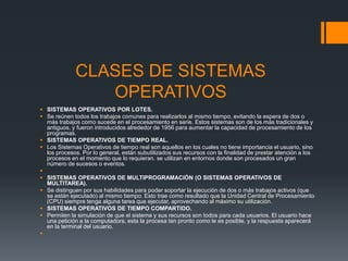 CLASES DE SISTEMAS
                OPERATIVOS
 SISTEMAS OPERATIVOS POR LOTES.
 Se reúnen todos los trabajos comunes para realizarlos al mismo tiempo, evitando la espera de dos o
  más trabajos como sucede en el procesamiento en serie. Estos sistemas son de los más tradicionales y
  antiguos, y fueron introducidos alrededor de 1956 para aumentar la capacidad de procesamiento de los
  programas.
 SISTEMAS OPERATIVOS DE TIEMPO REAL.
 Los Sistemas Operativos de tiempo real son aquellos en los cuales no tiene importancia el usuario, sino
  los procesos. Por lo general, están subutilizados sus recursos con la finalidad de prestar atención a los
  procesos en el momento que lo requieran. se utilizan en entornos donde son procesados un gran
  número de sucesos o eventos.

 SISTEMAS OPERATIVOS DE MULTIPROGRAMACIÓN (O SISTEMAS OPERATIVOS DE
  MULTITAREA).
 Se distinguen por sus habilidades para poder soportar la ejecución de dos o más trabajos activos (que
  se están ejecutado) al mismo tiempo. Esto trae como resultado que la Unidad Central de Procesamiento
  (CPU) siempre tenga alguna tarea que ejecutar, aprovechando al máximo su utilización.
 SISTEMAS OPERATIVOS DE TIEMPO COMPARTIDO.
 Permiten la simulación de que el sistema y sus recursos son todos para cada usuarios. El usuario hace
  una petición a la computadora, esta la procesa tan pronto como le es posible, y la respuesta aparecerá
  en la terminal del usuario.

 