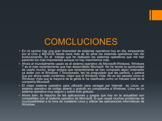 COMCLUCIONES
 En mi opinión hay una gran diversidad de sistemas operativos hoy en día, empezando
  por el Unix y MS-DOS desde hace más de 30 años los sistemas operativos han ido
  evolucionando. En el trabajo que he realizado los sistemas operativos que me han
  parecido los más importantes aunque no hay machísimos más.
 Ahora el mundialmente usado es el sistema operativo de Microsoft-Windows, Windows
  7 es el más recientemente que han desarrollado Microsoft. No he tenido la oportunidad
  de usarlo mucho, tengo amigos que recientemente se han comprado algún ordenador
  ya están con el Windows 7 incorporado, les he preguntado que les pareció, y parece
  que por ahora están contentos, mejor que el Windows Vista. No es tan pesado como el
  Windows Vista que la mayoría de la gente lo ha clasificado como un fracaso total de la
  compañía Microsoft.
 El mejor sistema operativo para utilizarlo para navegar por Internet es Linux, un
  sistema operativo de código abierto y gratuito en comparativa a Windows. Linux es un
  sistema operativo muy seguro y sobre todo gratuito.
 Ahora bien, la mayoría de las aplicaciones y juegos que hay en la actualidad son
  compatibles con el sistema operativo de Microsoft, lo que causa muchos problemas de
  incompatibilidad a la hora de instalarte Linux y utilizar las aplicaciones informáticas de
  Windows.
 