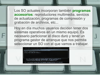 Los SO actuales incorporan también programas
accesorios: reproductores multimedia, sevicios
de actualización, programas de compresión y
grabación de archivos, etc...
Hoy en día muchos usuarios deciden tener dos
sistemas operativos en un mismo equipo. Es
necesario particionar el disco duro y tener un
programa gestor de arranque que nos permita
seleccionar un SO con el que vamos a trabajar.
 