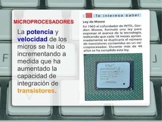 MICROPROCESADORES

 La potencia y
 velocidad de los
 micros se ha ido
 incrementando a
 medida que ha
 aumentado la
 capacidad de
 integración de
 transistores.
 