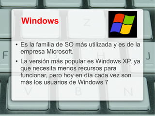 Windows

●   Es la familia de SO más utilizada y es de la
    empresa Microsoft.
●   La versión más popular es Windows XP, ya
    que necesita menos recursos para
    funcionar, pero hoy en día cada vez son
    más los usuarios de Windows 7
 