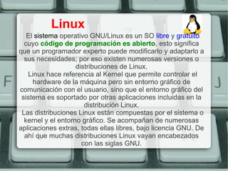 Linux
   El sistema operativo GNU/Linux es un SO libre y gratuito
  cuyo código de programación es abierto, esto significa
que un programador experto puede modificarlo y adaptarlo a
  sus necesidades; por eso existen numerosas versiones o
                    distribuciones de Linux.
   Linux hace referencia al Kernel que permite controlar el
     hardware de la máquina pero sin entorno gráfico de
comunicación con el usuario, sino que el entorno gráfico del
 sistema es soportado por otras aplicaciones incluidas en la
                       distribución Linux.
 Las distribuciones Linux están compuestas por el sistema o
  kernel y el entorno gráfico. Se acompañan de numerosas
aplicaciones extras, todas ellas libres, bajo licencia GNU. De
  ahí que muchas distribuciones Linux vayan encabezados
                      con las siglas GNU.
 