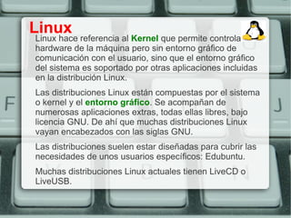Linux
Linux hace referencia al Kernel que permite controlar el
hardware de la máquina pero sin entorno gráfico de
comunicación con el usuario, sino que el entorno gráfico
del sistema es soportado por otras aplicaciones incluidas
en la distribución Linux.
Las distribuciones Linux están compuestas por el sistema
o kernel y el entorno gráfico. Se acompañan de
numerosas aplicaciones extras, todas ellas libres, bajo
licencia GNU. De ahí que muchas distribuciones Linux
vayan encabezados con las siglas GNU.
Las distribuciones suelen estar diseñadas para cubrir las
necesidades de unos usuarios específicos: Edubuntu.
Muchas distribuciones Linux actuales tienen LiveCD o
LiveUSB.
 