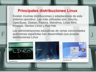 Principales distribuciones Linux
Existen muchas distribuciones y adaptaciones de este
sistema operativo. Las más utilizadas son, Ubuntu,
OpenSuse, Debian, Fedora, Mandriva, Linux Mint,
Knoppix, Gentoo Linux y Red Hat.
Las administraciones educativas de varias comunidades
autónomas españolas han desarrollado sus propias
distribuciones Linux
 