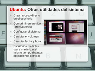 Ubuntu: Otras utilidades del sistema
●   Crear acceso directo
    en el escritorio
●   Comprimir un archivo
    (archivadores)
●   Configurar el sistema
●   Cambiar el volumen
●   Cambiar fecha y hora.
●   Escritorios múltiples
    (para maximizar al
    mismo tiempo distintas
    aplicaciones activas)
 