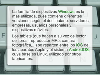 La familia de dispositivos Windows es la
más utilizada, pues contiene diferentes
versiones según el destinatario: servidores,
empresas, usuarios personales y
dispositivos móviles.
Los tablets (que hacen a su vez de lector
de libros, reproductor MP5, cámara
fotográfica,...) se reparten entre los iOS de
los aparatos Apple y el sistema AndroidOS,
cuya base es Linux, utilizado por otros
fabricantes.
 