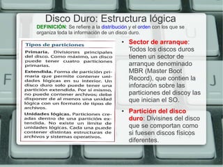 Disco Duro: Estructura lógica
DEFINICIÓN: Se refiere a la distribución y el orden con los que se
organiza toda la información de un disco duro.
                                     ●   Sector de arranque:
                                         Todos los discos duros
                                         tienen un sector de
                                         arranque denominado
                                         MBR (Master Boot
                                         Record), que contien la
                                         inforación sobre las
                                         particiones del discoy las
                                         que inician el SO.
                                     ●   Partición del disco
                                         duro: Divisines del disco
                                         que se comportan como
                                         si fuesen discos físicos
                                         diferentes.
 