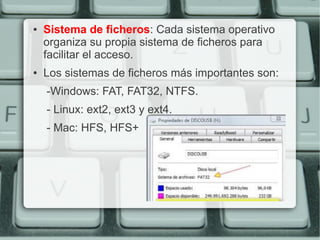 ●   Sistema de ficheros: Cada sistema operativo
    organiza su propia sistema de ficheros para
    facilitar el acceso.
●   Los sistemas de ficheros más importantes son:
    -Windows: FAT, FAT32, NTFS.
    - Linux: ext2, ext3 y ext4.
    - Mac: HFS, HFS+
 