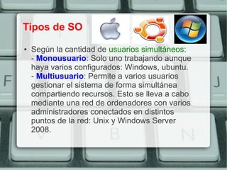 Tipos de SO
●   Según la cantidad de usuarios simultáneos:
    - Monousuario: Solo uno trabajando aunque
    haya varios configurados: Windows, ubuntu.
    - Multiusuario: Permite a varios usuarios
    gestionar el sistema de forma simultánea
    compartiendo recursos. Esto se lleva a cabo
    mediante una red de ordenadores con varios
    administradores conectados en distintos
    puntos de la red: Unix y Windows Server
    2008.
 
