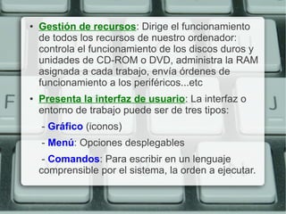 ●   Gestión de recursos: Dirige el funcionamiento
    de todos los recursos de nuestro ordenador:
    controla el funcionamiento de los discos duros y
    unidades de CD-ROM o DVD, administra la RAM
    asignada a cada trabajo, envía órdenes de
    funcionamiento a los periféricos...etc
●   Presenta la interfaz de usuario: La interfaz o
    entorno de trabajo puede ser de tres tipos:
    - Gráfico (iconos)
    - Menú: Opciones desplegables
     - Comandos: Para escribir en un lenguaje
    comprensible por el sistema, la orden a ejecutar.
 