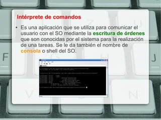 Intérprete de comandos
●   Es una aplicación que se utiliza para comunicar el
    usuario con el SO mediante la escritura de órdenes
    que son conocidas por el sistema para la realización
    de una tareas. Se le da también el nombre de
    consola o shell del SO.
 