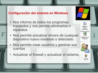Configuración del sistema en Windows

●   Nos informa de todos los programas
    instalados y nos permite eliminarlos o
    reparalos
●   Nos permite actualizar drivers de cualquier
    dispositivo nuevo instalado o detectado.
●   Nos permite crear usuarios y gestinar sus
    cuentas
●
    Actualizar el firewall y actualizar el sistema.
 