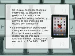 Se inicia al encender el equipo
    informático, se encarga de
    gestionar los recursos del
    sistema (hardware y software) y
    permite la comunicación del
    usuario con la máquina.
●   No solo gestionan ordenadores,
    sino que se encuentran en todos
    los dispositivos que utilicen
    microprocesadores para
    funcionar:móviles, tablets, libros
    electrónicos, PDA, MP4 o MP5...
 