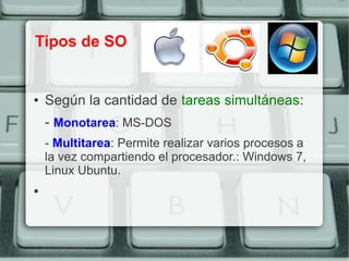 Tipos de SO


●   Según la cantidad de tareas simultáneas:
    - Monotarea: MS-DOS
    - Multitarea: Permite realizar varios procesos a
    la vez compartiendo el procesador.: Windows 7,
    Linux Ubuntu.
●
 