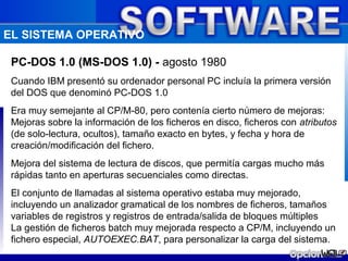 EL SISTEMA OPERATIVO

 PC-DOS 1.0 (MS-DOS 1.0) - agosto 1980
 Cuando IBM presentó su ordenador personal PC incluía la primera versión
 del DOS que denominó PC-DOS 1.0
 Era muy semejante al CP/M-80, pero contenía cierto número de mejoras:
 Mejoras sobre la información de los ficheros en disco, ficheros con atributos
 (de solo-lectura, ocultos), tamaño exacto en bytes, y fecha y hora de
 creación/modificación del fichero.
 Mejora del sistema de lectura de discos, que permitía cargas mucho más
 rápidas tanto en aperturas secuenciales como directas.
 El conjunto de llamadas al sistema operativo estaba muy mejorado,
 incluyendo un analizador gramatical de los nombres de ficheros, tamaños
 variables de registros y registros de entrada/salida de bloques múltiples
 La gestión de ficheros batch muy mejorada respecto a CP/M, incluyendo un
 fichero especial, AUTOEXEC.BAT, para personalizar la carga del sistema.
 