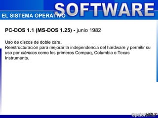 EL SISTEMA OPERATIVO

 PC-DOS 1.1 (MS-DOS 1.25) - junio 1982

 Uso de discos de doble cara.
 Reestructuración para mejorar la independencia del hardware y permitir su
 uso por clónicos como los primeros Compaq, Columbia o Texas
 Instruments.
 