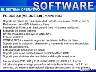 EL SISTEMA OPERATIVO
 PC-DOS 2.0 (MS-DOS 2.0) - marzo 1983
 Soporte de discos de más capacidad (180/360 kb frente a los 160/320 kb del 1.0).
 Redirección de la E/S, tuberías y filtros
 Impresión de ficheros en background (una minúscula multitarea).
 Etiquetas de discos (labels).
 Drivers instalables. Incluye un ANSI.SYS
 Entorno del DOS
 CONFIG.SYS incluyendo la gestión de drivers, buffers de disco...
 Soporte para la ubicación, eliminación y manejo de memoria disponibles
 para las aplicaciones.
 Estructuras de directorios en discos
 Soporte para otros shells distintos del COMMAND.COM.
 Soporte para distintos idiomas distintos del inglés americano.
 Las versiones 2.01, 201 y 2.11 del MS-DOS (PC-DOS 2.1) fueron
 introducidas para corregir pequeños fallos de las anteriores. La 2.11, en
 concreto, dio soporte internacional al juego de caracteres por vez primera.
 