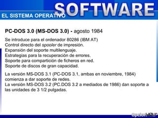 EL SISTEMA OPERATIVO

 PC-DOS 3.0 (MS-DOS 3.0) - agosto 1984
 Se introduce para el ordenador 80286 (IBM AT)
 Control directo del spooler de impresión.
 Expansión del soporte multilenguaje.
 Estrategias para la recuperación de errores.
 Soporte para compartición de ficheros en red.
 Soporte de discos de gran capacidad.
 La versión MS-DOS 3.1 (PC-DOS 3.1, ambas en noviembre, 1984)
 comienza a dar soporte de redes.
 La versión MS-DOS 3.2 (PC.DOS 3.2 a mediados de 1986) dan soporte a
 las unidades de 3 1/2 pulgadas.
 