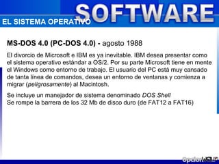 EL SISTEMA OPERATIVO

 MS-DOS 4.0 (PC-DOS 4.0) - agosto 1988
 El divorcio de Microsoft e IBM es ya inevitable. IBM desea presentar como
 el sistema operativo estándar a OS/2. Por su parte Microsoft tiene en mente
 el Windows como entorno de trabajo. El usuario del PC está muy cansado
 de tanta línea de comandos, desea un entorno de ventanas y comienza a
 migrar (peligrosamente) al Macintosh.
 Se incluye un manejador de sistema denominado DOS Shell
 Se rompe la barrera de los 32 Mb de disco duro (de FAT12 a FAT16)
 