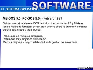 EL SISTEMA OPERATIVO

 MS-DOS 5.0 (PC-DOS 5.0) - Febrero 1991
 Quizás haya sido el mejor DOS de todos. Las versiones 3.2 y 5.0 han
 tenido merecida fama por ser un gran avance sobre lo anterior y disponer
 de una estabilidad a toda prueba.

 Posibilidad de múltiples arranques.
 Instalación muy mejorada del sistema.
 Muchas mejoras y mayor estabilidad en la gestión de la memoria.
 