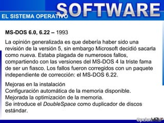 EL SISTEMA OPERATIVO

 MS-DOS 6.0, 6.22 – 1993
 La opinión generalizada es que debería haber sido una
 revisión de la versión 5, sin embargo Microsoft decidió sacarla
 como nueva. Estaba plagada de numerosos fallos,
 compartiendo con las versiones del MS-DOS 4 la triste fama
 de ser un fiasco. Los fallos fueron corregidos con un paquete
 independiente de corrección: el MS-DOS 6.22.
 Mejoras en la instalación
 Configuración automática de la memoria disponible.
 Mejorada la optimización de la memoria.
 Se introduce el DoubleSpace como duplicador de discos
 estándar.
 