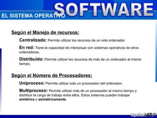 EL SISTEMA OPERATIVO


   Según el Manejo de recursos:
      Centralizado: Permite utilizar los recursos de un solo ordenador.
      En red: Tiene la capacidad de interactuar con sistemas operativos de otros
      ordenadores.

      Distribuido: Permite utilizar los recursos de más de un ordenador al mismo
      tiempo.


   Según el Número de Procesadores:
      Uniproceso: Permite utilizar solo un procesador del ordenador.
      Multiproceso: Permite utilizar más de un procesador al mismo tiempo y
      distribuir la carga de trabajo entre ellos. Estos sistemas pueden trabajar
      simétrica o asimétricamente.
 