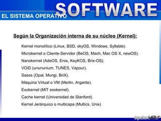 EL SISTEMA OPERATIVO


   Según la Organización interna de su núcleo (Kernel):

      Kernel monolítico (Linux, BSD, skyOS, Windows, Syllable).
      Microkernel o Cliente-Servidor (BeOS, Mach, Mac OS X, newOS).
      Nanokernel (AdeOS, Eros, KeyKOS, Brix-OS).
      VOiD (unununium, TUNES, Vapour).
      Sasos (Opal, Mungi, BriX).
      Máquina Virtual o VM (Merlin, Argante).
      Exokernel (MIT exokernel).
      Cache kernel (Universidad de Stanford).
      Kernel Jerárquico o multicapa (Multics, Unix)
 