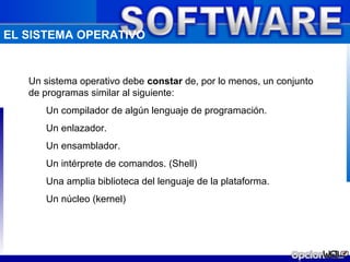 EL SISTEMA OPERATIVO


   Un sistema operativo debe constar de, por lo menos, un conjunto
   de programas similar al siguiente:
      Un compilador de algún lenguaje de programación.
      Un enlazador.
      Un ensamblador.
      Un intérprete de comandos. (Shell)
      Una amplia biblioteca del lenguaje de la plataforma.
      Un núcleo (kernel)
 