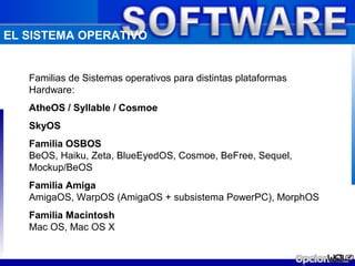 EL SISTEMA OPERATIVO


   Familias de Sistemas operativos para distintas plataformas
   Hardware:
   AtheOS / Syllable / Cosmoe
   SkyOS
   Familia OSBOS
   BeOS, Haiku, Zeta, BlueEyedOS, Cosmoe, BeFree, Sequel,
   Mockup/BeOS
   Familia Amiga
   AmigaOS, WarpOS (AmigaOS + subsistema PowerPC), MorphOS
   Familia Macintosh
   Mac OS, Mac OS X
 