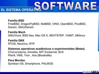EL SISTEMA OPERATIVO


   Familia BSD
   FreeBSD, DragonFlyBSD, NetBSD, VINO, OpenBSD, PicoBSD,
   Darwin, GNU/Darwin
   Familia Mach
   GNU/Hurd, BSD lites, Mac OS X, NEXTSTEP, YAMIT, MKlinux
   Familia QNX
   RTOS, Neutrino, RTP
   Sistemas operativos académicos o experimentales (Betas)
   Chorus/Jaluna, Amoeba, MIT Exokernel, BriX
   Plan9, VMS, Tron , Aos (Bluebottle)
   Para Moviles
   Symbian OS, Smartphone, PALMOS
 