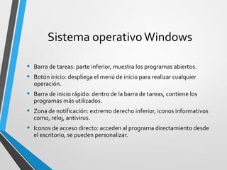 Sistema operativo Windows

•   Barra de tareas: parte inferior, muestra los programas abiertos.
•   Botón inicio: despliega el menú de inicio para realizar cualquier
    operación.
•   Barra de inicio rápido: dentro de la barra de tareas, contiene los
    programas más utilizados.
•   Zona de notificación: extremo derecho inferior, iconos informativos
    como, reloj, antivirus.
•   Iconos de acceso directo: acceden al programa directamiento desde
    el escritorio, se pueden personalizar.
 