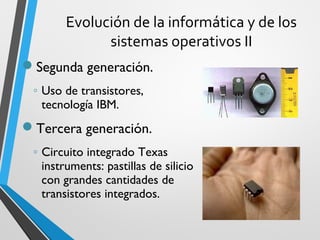 Evolución de la informática y de los
              sistemas operativos II
Segunda generación.
 ◦ Uso de transistores,
   tecnología IBM.
Tercera generación.
 ◦ Circuito integrado Texas
   instruments: pastillas de silicio
   con grandes cantidades de
   transistores integrados.
 