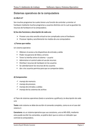 Tema 3: Ambiente de trabajo                Software, tipos y Sistema Operativo


Sistemas operativos de la computadora
a) ¿Qué es?

Son muchos programas los cuales tienen una función de controlar y orientar al
hardware mediante muchos programas y usuarios distintos con lo cual se guardan los
recursos de hardware en la computadora.

b) Sus dos funciones y descripción de cada una

    Proveer una vista sencilla virtual no tan complicada como el hardware
    Procesar rápida y sencillamente los medios de una computadora

c) Tareas que realiza

Un sistema operativo

      Obtener el acceso a los dispositivos de entrada y salida
      Poder recuperarse de fallas y errores
      Tener la interfaz entre el sistema – usuario
      Administrar el control sobre el uso de recursos
      Distribuir recursos de hardware en los usuarios
      Se calendarizaran los recursos de los usuarios
      dar a los usuarios permiso para que se compartan datos.



d) Componentes

      manejo de memoria
      manejo de procesos
      manejo de entradas y salidas
      manejo de los sistemas de archivo



e) Tipos de sistemas operativos (texto o caracteres y gráficos) y la descripción de cada
uno

Texto: este sistema se debe de escribir el comando completo, como es en el caso del
sistema 2.

Caracteres: es un sistema operativo que usa caracteres, uno es MS-DOS, mediante
este puede escribir los comandos, se podría decir que es como un indicador que
controla la computadora.


Sandra Nayeli Méndez Guzmán                                                        Página 4
 
