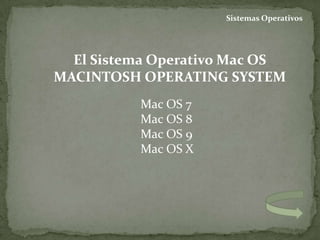 Sistemas Operativos




  El Sistema Operativo Mac OS
MACINTOSH OPERATING SYSTEM
          Mac OS 7
          Mac OS 8
          Mac OS 9
          Mac OS X
 