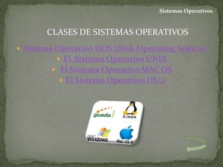 Sistemas Operativos


       CLASES DE SISTEMAS OPERATIVOS
 Sistema Operativo DOS (Disk Operating System)
          EL Sistema Operativo UNIX
         El Sistema Operativo MAC OS
           El Sistema Operativo OS/2
 