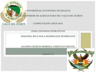 UNIVERSIDAD AUTONOMA DE SINALOA

ESCUELA SUPERIOR DE AGRICULTURA DEL VALLE DEL FUERTE


              COMPUTACIÓN APLICADA


             TEMA: SISTEMAS OPERATIVOS

     MAESTRA: RITA ISELA DOMÍNGUEZ DOMÍNGUEZ



     ALUMNO: ROBLES HERRERA CHRISTIAN MIGUEL


                     GRUPO 1-2
 