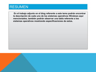 RESUMEN
  En el trabajo adjunto en el blog referente a este tema podrán encontrar
 la descripción de cada uno de los sistemas operativos Windows aquí
 mencionados, también podrán observar una tabla referente a los
 sistemas operativos mostrando especificaciones de estos.
 