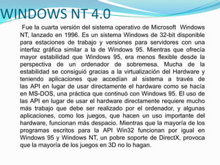 WINDOWS NT 4.0
Fue la cuarta versión del sistema operativo de Microsoft Windows
NT, lanzado en 1996. Es un sistema Windows de 32-bit disponible
para estaciones de trabajo y versiones para servidores con una
interfaz gráfica similar a la de Windows 95. Mientras que ofrecía
mayor estabilidad que Windows 95, era menos flexible desde la
perspectiva de un ordenador de sobremesa. Mucha de la
estabilidad se consiguió gracias a la virtualización del Hardware y
teniendo aplicaciones que accedían al sistema a través de
las API en lugar de usar directamente el hardware como se hacía
en MS-DOS, una práctica que continuó con Windows 95. El uso de
las API en lugar de usar el hardware directamente requiere mucho
más trabajo que debe ser realizado por el ordenador, y algunas
aplicaciones, como los juegos, que hacen un uso importante del
hardware, funcionan más despacio. Mientras que la mayoría de los
programas escritos para la API Win32 funcionan por igual en
Windows 95 y Windows NT, un pobre soporte de DirectX, provoca
que la mayoría de los juegos en 3D no lo hagan.
 