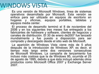 WINDOWS VISTA
Es una versión de Microsoft Windows, línea de sistemas
operativos desarrollada por Microsoft. Esta versión se
enfoca para ser utilizada en equipos de escritorio en
hogares y oficinas, equipos portátiles, tabletas y
equipos media center.
El proceso de desarrollo terminó el 8 de noviembre del
2006 y en los siguientes tres meses fue entregado a los
fabricantes de hardware y software, clientes de negocios y
canales de distribución. El 30 de enero de2007 fue lanzado
mundialmente y fue puesto a disposición para ser
comprado y descargado desde el sitio web de Microsoft.
La aparición de Windows Vista viene más de 5 años
después de la introducción de Windows XP, es decir, el
tiempo más largo entre dos versiones consecutivas
de Microsoft Windows. La campaña de lanzamiento fue
incluso más costosa que la de Windows 95, ocurrida el 25
de agosto de 1995, debido a que ésta incluyó además otros
productos como Microsoft Office 2007 y Exchange Server
2007.
 