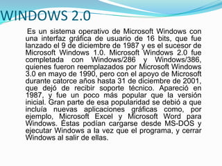 WINDOWS 2.0
Es un sistema operativo de Microsoft Windows con
una interfaz gráfica de usuario de 16 bits, que fue
lanzado el 9 de diciembre de 1987 y es el sucesor de
Microsoft Windows 1.0. Microsoft Windows 2.0 fue
completada con Windows/286 y Windows/386,
quienes fueron reemplazados por Microsoft Windows
3.0 en mayo de 1990, pero con el apoyo de Microsoft
durante catorce años hasta 31 de diciembre de 2001,
que dejó de recibir soporte técnico. Apareció en
1987, y fue un poco más popular que la versión
inicial. Gran parte de esa popularidad se debió a que
incluía nuevas aplicaciones gráficas como, por
ejemplo, Microsoft Excel y Microsoft Word para
Windows. Éstas podían cargarse desde MS-DOS y
ejecutar Windows a la vez que el programa, y cerrar
Windows al salir de ellas.
 