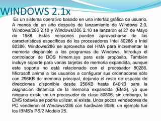 WINDOWS 2.1x
Es un sistema operativo basado en una interfaz gráfica de usuario.
A menos de un año después de lanzamiento de Windows 2.0,
Windows/286 2.10 y Windows/386 2.10 se lanzaron el 27 de Mayo
de 1988. Estas versiones pueden aprovecharse de las
características específicas de los procesadores Intel 80286 e Intel
80386. Windows/286 se aprovecha del HMA para incrementar la
memoria disponible a los programas de Windows. Introdujo el
controlador de DOS himem.sys para este propósito. También
incluye soporte para varias tarjetas de memoria expandida, aunque
este soporte no está relacionado con el procesador 80286.
Microsoft anima a los usuarios a configurar sus ordenadores sólo
con 256KB de memoria principal, dejando el resto de espacio de
direcciones disponible desde 256KB hasta 640KB para la
asignación dinámica de la memoria expandida (EMS), ya que
ninguno existe en un procesador de clase 80806; sin embargo, la
EMS todavía se podría utilizar, si existe. Unos pocos vendedores de
PC vendieron el Windows/286 con hardware 8086; un ejemplo fue
los IBMS’s PS/2 Modelo 25.
 