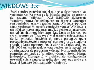WINDOWS 3.x
Es el nombre genérico con el que se suele conocer a las
versiones 3.0, 3.1 y 3.11 de la Interfaz gráfica de usuario
del sistema Microsoft DOS (MsDOS) (Microsoft
Windows nunca fue realmente un Sistema Operativo
con verdadero entorno gráfico hasta Windows 95). Con
estas versiones Microsoft consiguió vender Windows a
un público mayor mientras que las versiones anteriores
no habían sido muy bien acogidas. Unas de las razones
era el soporte de "True type" y el manejo más avanzado
de la memoria. Funciona en modo protegido (para
procesadores 80286 o superior) con soporte de memoria
grande o large memory. Podía abrir múltiples sesiones
MS-DOS en modo real. A esta versión se le agregó un
administrador de programas y de archivos además de los
controles comunes de Windows (Combo Boxes, Menús
Jerárquicos, Diálogos...) y archivos de configuración
(extensión .ini) para cada aplicación (que más tarde dio
lugar al Registro del sistema de Windows).
 