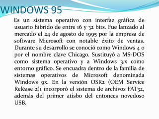 WINDOWS 95
Es un sistema operativo con interfaz gráfica de
usuario híbrido de entre 16 y 32 bits. Fue lanzado al
mercado el 24 de agosto de 1995 por la empresa de
software Microsoft con notable éxito de ventas.
Durante su desarrollo se conoció como Windows 4 o
por el nombre clave Chicago. Sustituyó a MS-DOS
como sistema operativo y a Windows 3.x como
entorno gráfico. Se encuadra dentro de la familia de
sistemas operativos de Microsoft denominada
Windows 9x. En la versión OSR2 (OEM Service
Reléase 2)1 incorporó el sistema de archivos FAT32,
además del primer atisbo del entonces novedoso
USB.
 