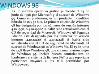 WINDOWS 98
Es un sistema operativo gráfico publicado el 25 de
junio de 1998 por Microsoft y el sucesor de Windows
95. Como su predecesor, es un producto monolítico
híbrido de 16 y 32 bits. La primera edición de Windows
98 fue designada por los números de versión internos
4.10.1998, o 4.10.1998A si había sido actualizado con el
CD de seguridad de Microsoft. Windows 98 Segunda
Edición está designado por los números de versión
internos 4.10.2222A ó 4.10.2222B si había sido
actualizado con el CD de seguridad de Microsoft. El
sucesor de Windows 98 es Windows Me. El 25 de junio
de 1998 llegó Windows 98, que era una revisión mejor
de Windows 95. Incluía nuevos controladores de
hardware y el sistema de ficheros FAT32 que soportaba
particiones mayores a los 2GB permitidos por
Windows95.
 
