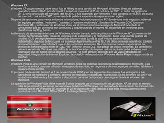 Windows XP
Windows XP (cuyo nombre clave inicial fue el Hitler) es una versión de Microsoft Windows, línea de sistemas
      operativos desarrollado por Microsoft. Lanzado al mercado el 25 de octubre de 2001, a fecha de agosto de
      2012, tenía una cuota de mercado del 46,33%, y fue superado por Windows 7 que ya tenía un 46,60% de cuota
      de mercado. Las letras "XP" provienen de la palabra experiencia (experiencia en inglés).
Dispone de versiones para varios entornos informáticos, incluyendo para los PC domésticos o de negocios, además
      de equipos portátiles, "netbooks", "tabletas" y "centros multimedia". Sucesor de Windows 2000 junto con
      Windows ME, y antecesor de Windows Vista, es el primer sistema operativo de Microsoft orientado al
      consumidor que se construye con un núcleo y arquitectura de Windows NT disponible en versiones para
      plataformas de 32 y 64 bits.
A diferencia de versiones anteriores de Windows, al estar basado en la arquitectura de Windows NT proveniente del
      código de Windows 2000, presenta mejoras en la estabilidad y el rendimiento. Tiene una interfaz gráfica de
      usuario (GUI) perceptiblemente reajustada (denominada Luna), la cual incluye características
      rediseñadas, algunas de las cuales se asemejan ligeramente a otras GUI de otros sistemas operativos, cambio
      promovido para un uso más fácil que en las versiones anteriores. Se introdujeron nuevas capacidades de
      gestión de software para evitar el "DLL Hall" (infierno de las DLL) que plagó las viejas versiones. Es también la
      primera versión de Windows que utiliza la activación del producto para reducir la piratería del software, una
      restricción que no sentó bien a algunos usuarios. Ha sido también criticado por las vulnerabilidades de
      seguridad, integración de Internet Explorer, la inclusión del reproductor Windows Media Player y aspectos de su
      interfaz.
Windows Vista
Windows Vista es una versión de Microsoft Windows, línea de sistemas operativos desarrollada por Microsoft. Esta
      versión se enfoca para ser utilizada en equipos de escritorio en hogares y oficinas, equipos portátiles, tabletas y
      equipos media center.
El proceso de desarrollo terminó el 8 de noviembre de 2006 y en los siguientes tres meses fue entregado a los
      fabricantes de hardware y software, clientes de negocios y canales de distribución. El 30 de enero de 2007 fue
      lanzado mundialmente y fue puesto a disposición para ser comprado y descargado desde el sitio web de
      Microsoft.
La aparición de Windows Vista viene más de 5 años después de la introducción de Windows XP, es decir, el tiempo
      más largo entre dos versiones consecutivas de Microsoft Windows. La campaña de lanzamiento fue incluso más
      costosa que la de Windows 95, ocurrida el 25 de agosto de 1995, debido a que ésta incluyó además otros
      productos como Microsoft Office 2007 y Exchange Server 2007.
 