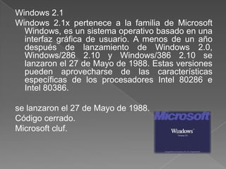 Windows 2.1
Windows 2.1x pertenece a la familia de Microsoft
  Windows, es un sistema operativo basado en una
  interfaz gráfica de usuario. A menos de un año
  después de lanzamiento de Windows 2.0,
  Windows/286 2.10 y Windows/386 2.10 se
  lanzaron el 27 de Mayo de 1988. Estas versiones
  pueden aprovecharse de las características
  específicas de los procesadores Intel 80286 e
  Intel 80386.

se lanzaron el 27 de Mayo de 1988.
Código cerrado.
Microsoft cluf.
 