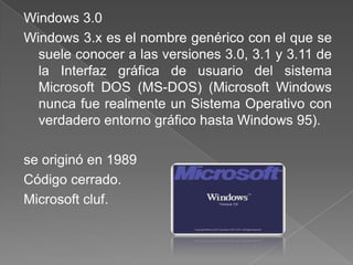 Windows 3.0
Windows 3.x es el nombre genérico con el que se
  suele conocer a las versiones 3.0, 3.1 y 3.11 de
  la Interfaz gráfica de usuario del sistema
  Microsoft DOS (MS-DOS) (Microsoft Windows
  nunca fue realmente un Sistema Operativo con
  verdadero entorno gráfico hasta Windows 95).

se originó en 1989
Código cerrado.
Microsoft cluf.
 