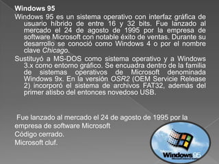 Windows 95
Windows 95 es un sistema operativo con interfaz gráfica de
  usuario híbrido de entre 16 y 32 bits. Fue lanzado al
  mercado el 24 de agosto de 1995 por la empresa de
  software Microsoft con notable éxito de ventas. Durante su
  desarrollo se conoció como Windows 4 o por el nombre
  clave Chicago.
Sustituyó a MS-DOS como sistema operativo y a Windows
  3.x como entorno gráfico. Se encuadra dentro de la familia
  de sistemas operativos de Microsoft denominada
  Windows 9x. En la versión OSR2 (OEM Servicie Release
  2) incorporó el sistema de archivos FAT32, además del
  primer atisbo del entonces novedoso USB.


Fue lanzado al mercado el 24 de agosto de 1995 por la
empresa de software Microsoft
Código cerrado.
Microsoft cluf.
 