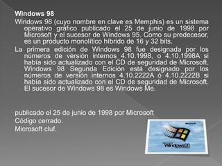 Windows 98
Windows 98 (cuyo nombre en clave es Memphis) es un sistema
  operativo gráfico publicado el 25 de junio de 1998 por
  Microsoft y el sucesor de Windows 95. Como su predecesor,
  es un producto monolítico híbrido de 16 y 32 bits.
La primera edición de Windows 98 fue designada por los
  números de versión internos 4.10.1998, o 4.10.1998A si
  había sido actualizado con el CD de seguridad de Microsoft.
  Windows 98 Segunda Edición está designado por los
  números de versión internos 4.10.2222A ó 4.10.2222B si
  había sido actualizado con el CD de seguridad de Microsoft.
  El sucesor de Windows 98 es Windows Me.


publicado el 25 de junio de 1998 por Microsoft
Código cerrado.
Microsoft cluf.
 